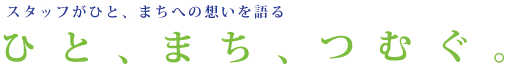 スタッフがひと、まちへの想いを語る ひと、まち、つむぐ。